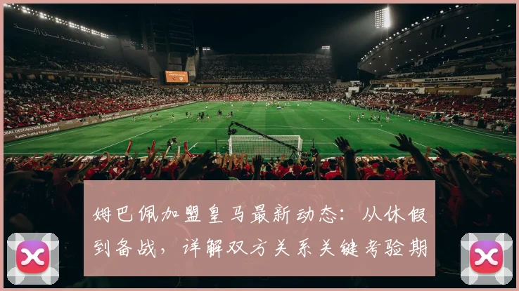 姆巴佩加盟皇马最新动态：从休假到备战，详解双方关系关键考验期
