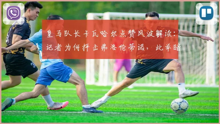 皇马队长卡瓦哈尔点赞风波解读：记者为何抨击弗洛伦蒂诺，此举暗示什么？