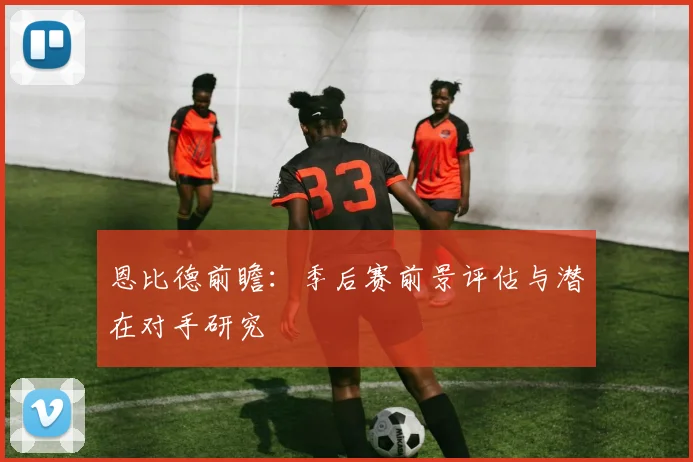 恩比德前瞻:季后赛前景评估与潜在对手研究