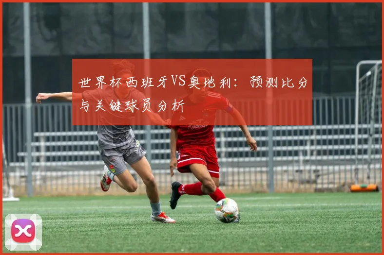 世界杯西班牙VS奥地利：预测比分与关键球员分析