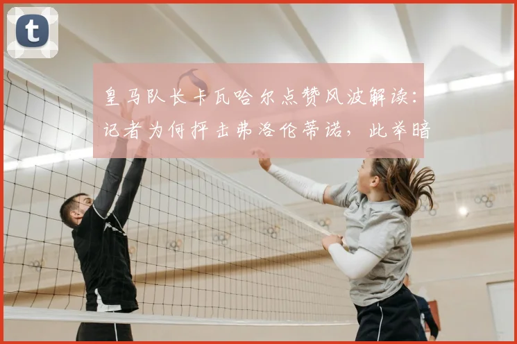 皇马队长卡瓦哈尔点赞风波解读:记者为何抨击弗洛伦蒂诺,此举暗示什么?