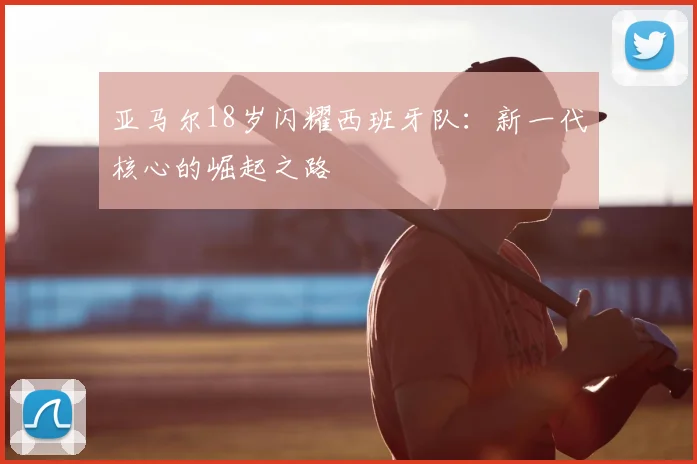 亚马尔18岁闪耀西班牙队：新一代核心的崛起之路